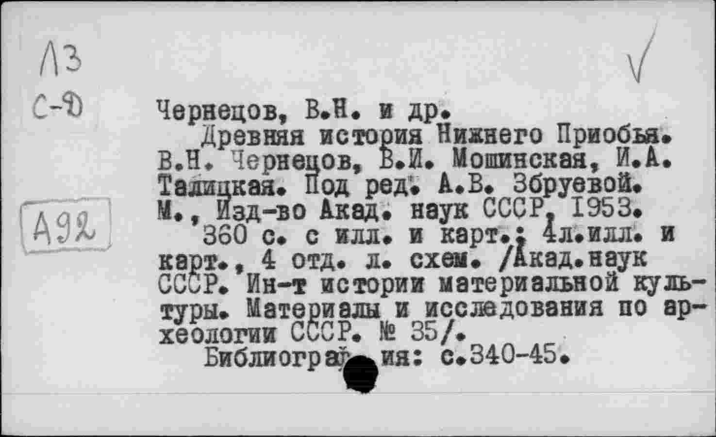 ﻿C-î)

Чернецов, B.H. и др.
Древняя история Нижнего Приобьа. В.Н. Чернецов, В.И. Мошинская, ИЛ. Талицкая. Под ред. А..В. Збруевой. М., Изд-во Акад. наук СССР. 1953.
360 с. с илл. и карт.; 4л.илл. и карт., 4 отд. л. схем. /Акад.наук СССР. Ин-т истории материальной куль туры. Материалы и исследования по ар хеологии СССР. № 35/. л _
Библиография: с.340-45.